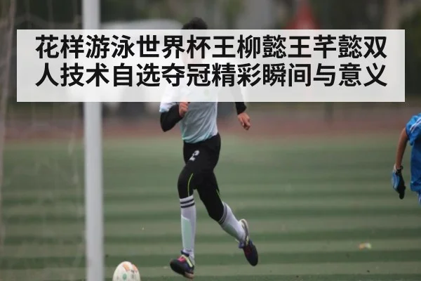 花样游泳世界杯王柳懿王芊懿双人技术自选夺冠精彩瞬间与意义