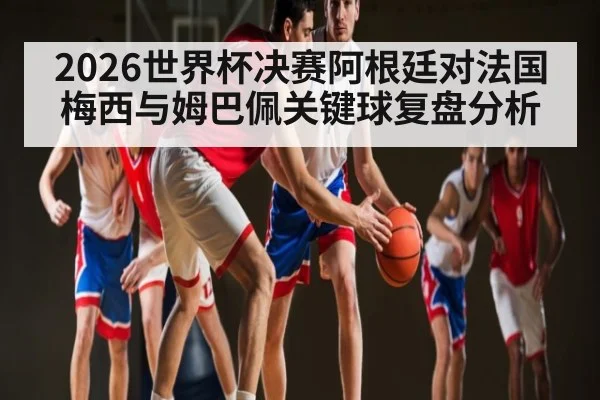 2026世界杯决赛阿根廷对法国梅西与姆巴佩关键球复盘分析